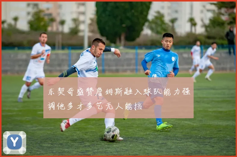 东契奇盛赞詹姆斯融入球队能力强调他多才多艺无人能挡