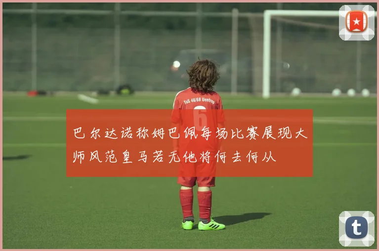 巴尔达诺称姆巴佩每场比赛展现大师风范皇马若无他将何去何从
