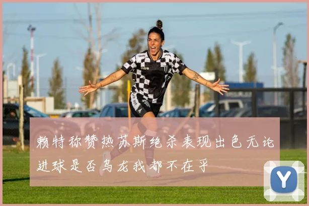 赖特称赞热苏斯绝杀表现出色无论进球是否乌龙我都不在乎