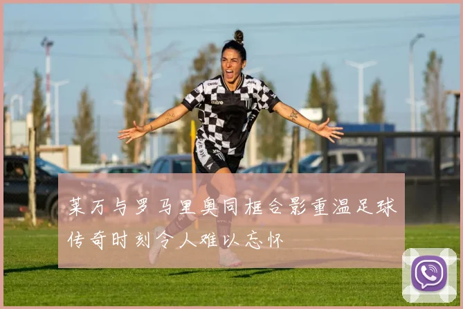莱万与罗马里奥同框合影重温足球传奇时刻令人难以忘怀