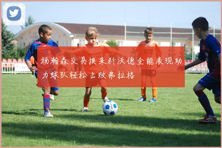杨瀚森交易换来科沃德全能表现助力球队轻松击败弗拉格