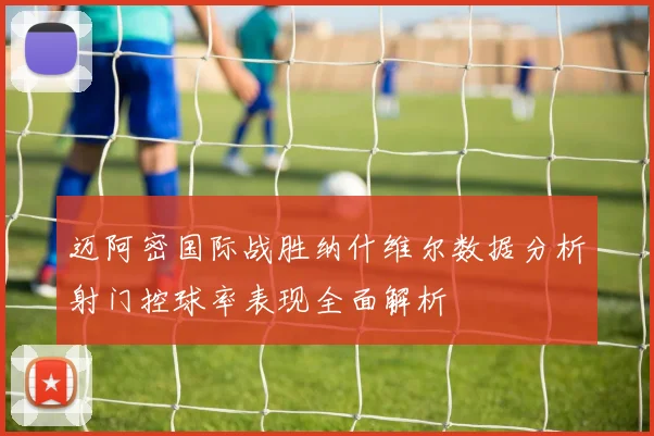 迈阿密国际战胜纳什维尔数据分析射门控球率表现全面解析