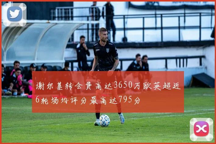 谢尔基转会费高达3650万欧英超近6轮场均评分最高达795分