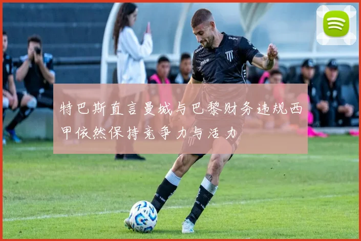 特巴斯直言曼城与巴黎财务违规西甲依然保持竞争力与活力