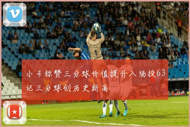 小卡称赞三分球价值提升八场投63记三分球创历史新高