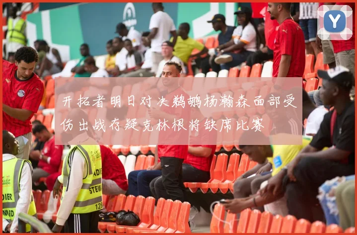 开拓者明日对决鹈鹕杨瀚森面部受伤出战存疑克林根将缺席比赛
