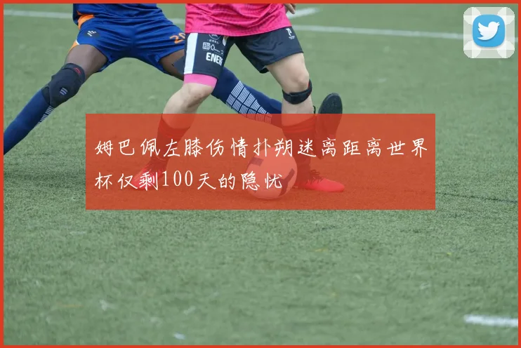姆巴佩左膝伤情扑朔迷离距离世界杯仅剩100天的隐忧