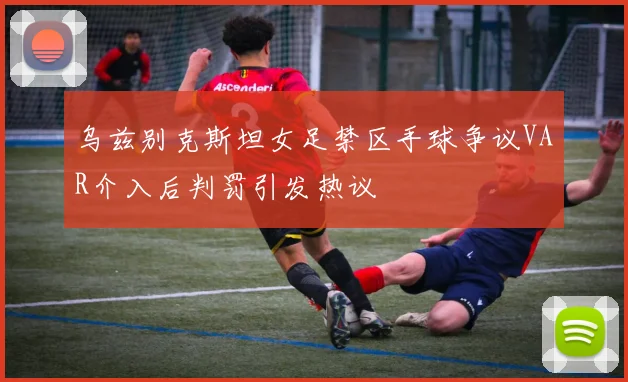 乌兹别克斯坦女足禁区手球争议VAR介入后判罚引发热议