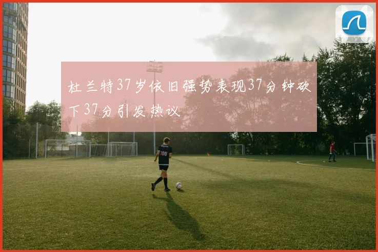 杜兰特37岁依旧强势表现37分钟砍下37分引发热议