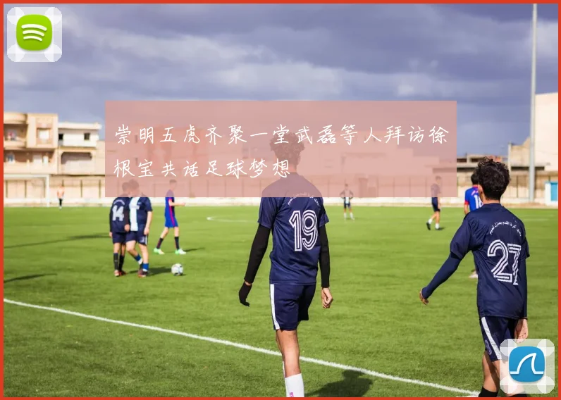 崇明五虎齐聚一堂武磊等人拜访徐根宝共话足球梦想