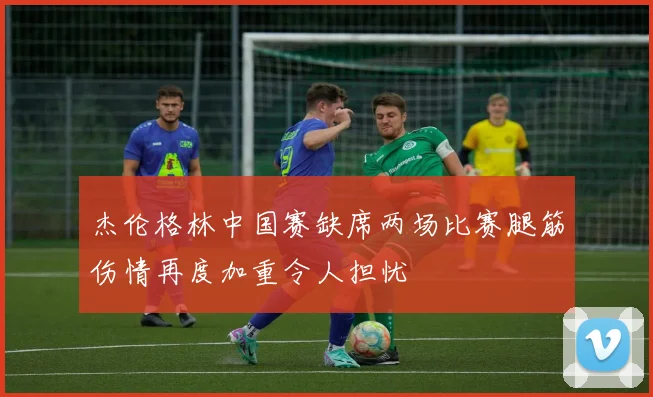 杰伦格林中国赛缺席两场比赛腿筋伤情再度加重令人担忧