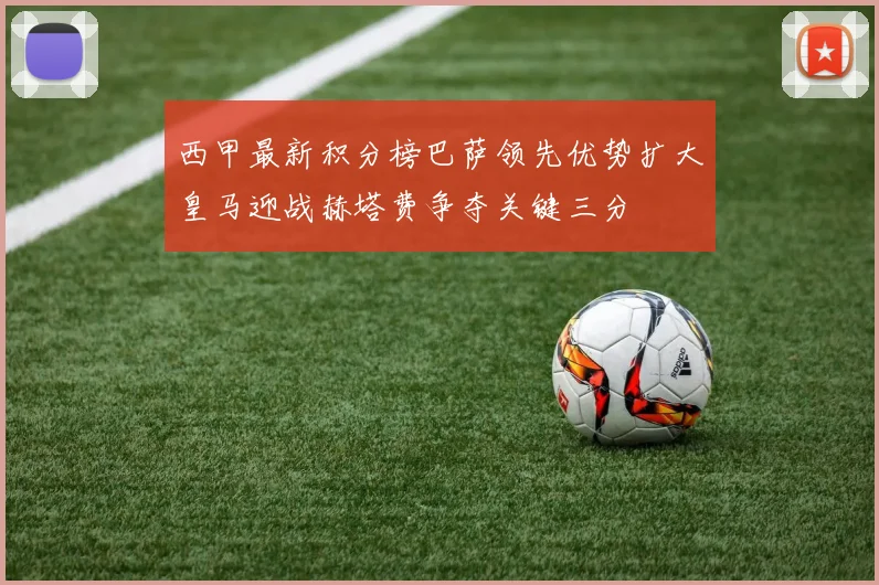 西甲最新积分榜巴萨领先优势扩大皇马迎战赫塔费争夺关键三分