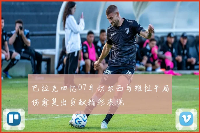 巴拉克回忆07年切尔西与维拉平局伤愈复出贡献精彩表现