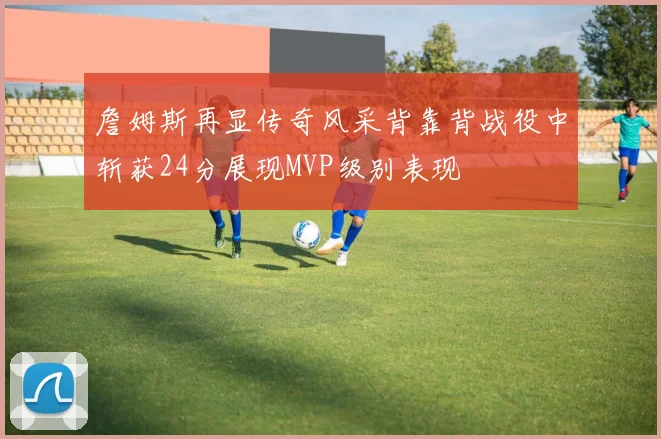 詹姆斯再显传奇风采背靠背战役中斩获24分展现MVP级别表现