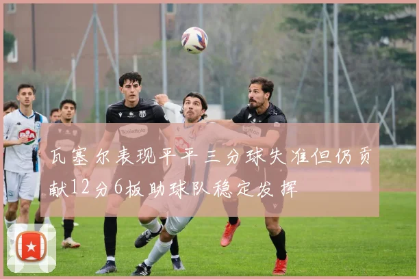 瓦塞尔表现平平三分球失准但仍贡献12分6板助球队稳定发挥