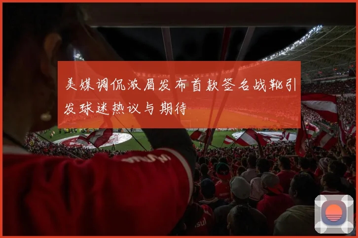 美媒调侃浓眉发布首款签名战靴引发球迷热议与期待