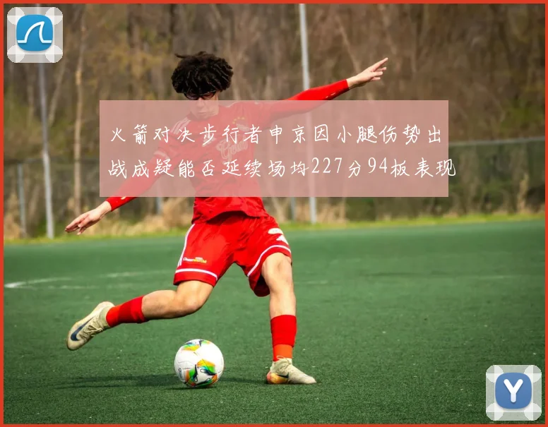 火箭对决步行者申京因小腿伤势出战成疑能否延续场均227分94板表现
