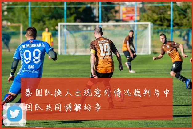 泰国队换人出现意外情况裁判与中国队共同调解纷争