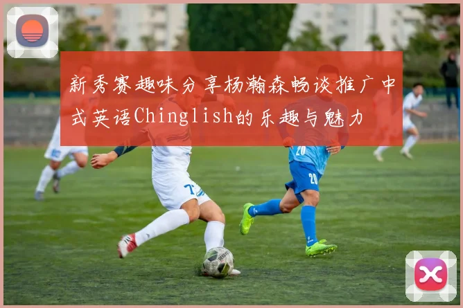 新秀赛趣味分享杨瀚森畅谈推广中式英语Chinglish的乐趣与魅力
