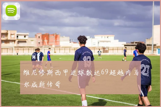 维尼修斯西甲进球数达69超越内马尔成新传奇