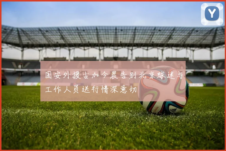 国安外援古加今晨告别北京球迷与工作人员送行情深意切