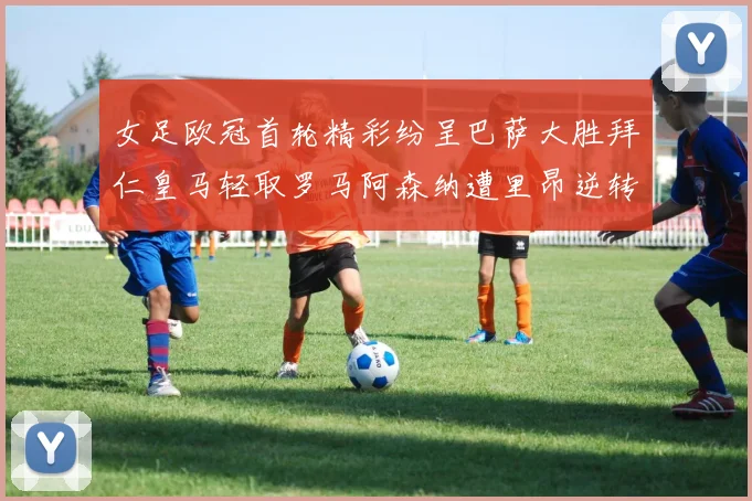 女足欧冠首轮精彩纷呈巴萨大胜拜仁皇马轻取罗马阿森纳遭里昂逆转