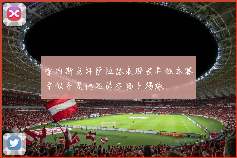 索内斯点评萨拉赫表现差异称本赛季似乎是他兄弟在场上踢球