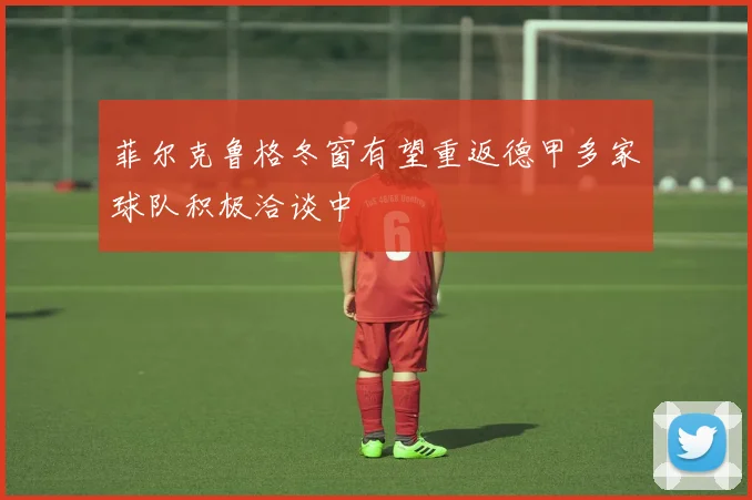 菲尔克鲁格冬窗有望重返德甲多家球队积极洽谈中