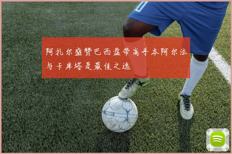 阿扎尔盛赞巴西盘带高手本阿尔法与卡库塔是最佳之选