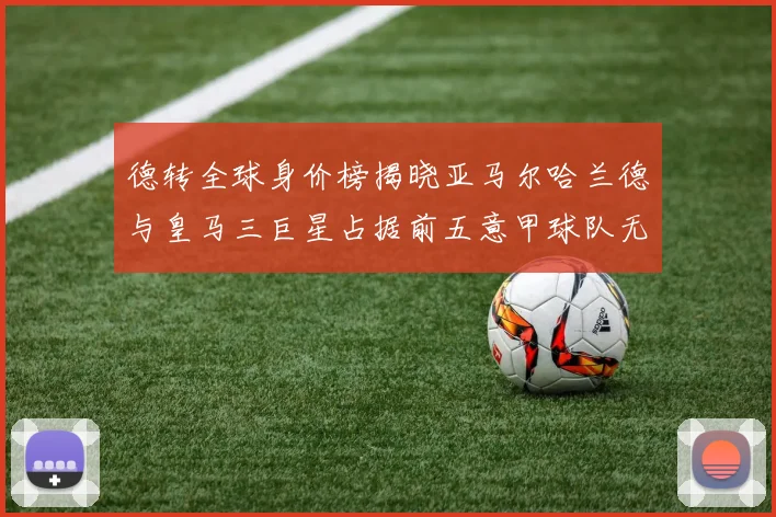 德转全球身价榜揭晓亚马尔哈兰德与皇马三巨星占据前五意甲球队无缘前二十