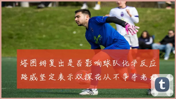 塔图姆复出是否影响球队化学反应路威坚定表示双探花从不争夺老大地位