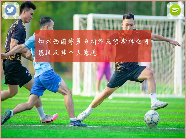 切尔西前球员分析维尼修斯转会可能性及其个人意愿