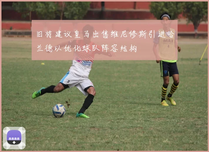 旧将建议皇马出售维尼修斯引进哈兰德以优化球队阵容结构