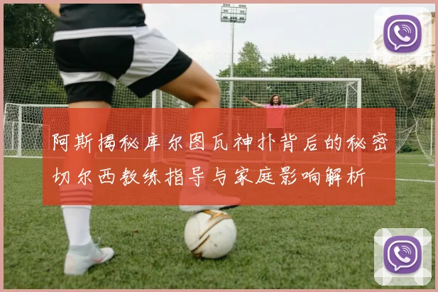 阿斯揭秘库尔图瓦神扑背后的秘密切尔西教练指导与家庭影响解析