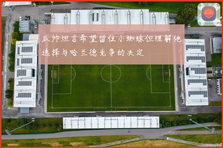 瓜帅坦言希望留住小蜘蛛但理解他选择与哈兰德竞争的决定
