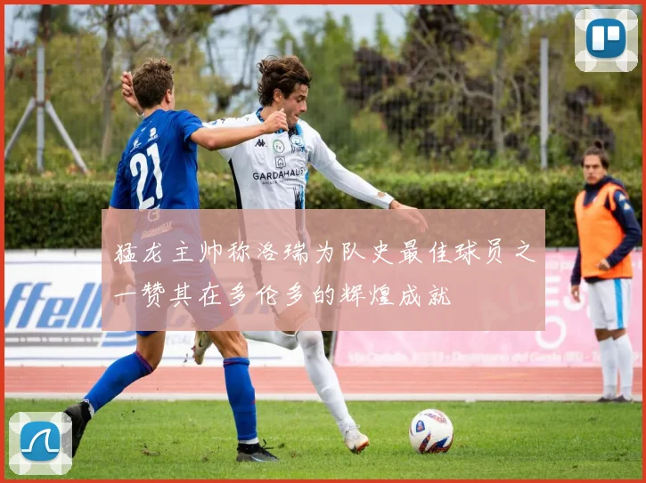 猛龙主帅称洛瑞为队史最佳球员之一赞其在多伦多的辉煌成就