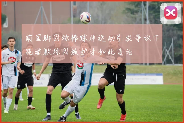 前国脚因称棒球非运动引发争议下跪道歉称因嫉妒才如此言论