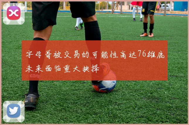 字母哥被交易的可能性高达76雄鹿未来面临重大抉择